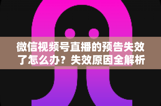微信视频号直播的预告失效了怎么办？失效原因全解析与高效解决方案一网打尽