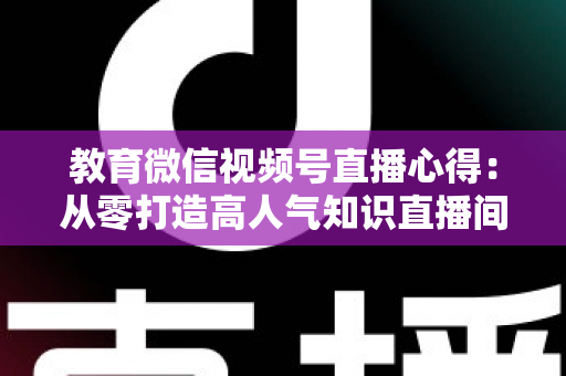 教育微信视频号直播心得：从零打造高人气知识直播间的全流程实战指南