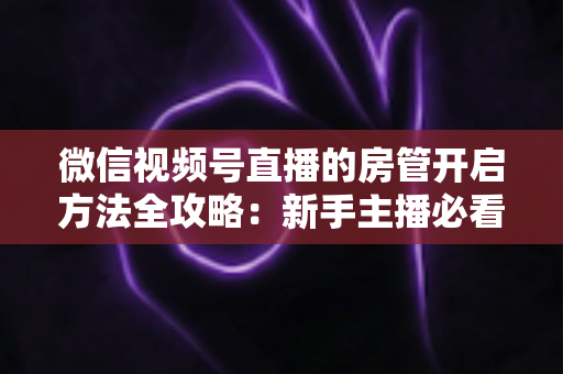 微信视频号直播的房管开启方法全攻略：新手主播必看，轻松打造高人气有序直播间