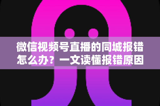 微信视频号直播的同城报错怎么办？一文读懂报错原因与实用解决方法