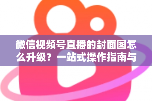微信视频号直播的封面图怎么升级？一站式操作指南与封面优化全攻略