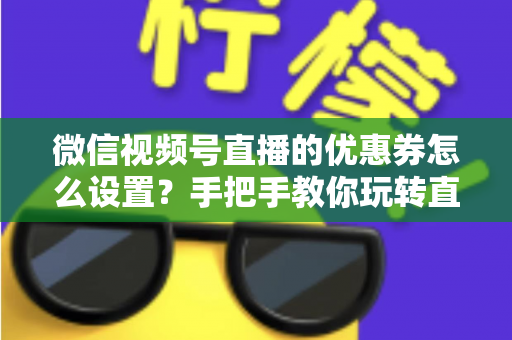 微信视频号直播的优惠券怎么设置？手把手教你玩转直播间优惠券营销，提升转化率与销售额
