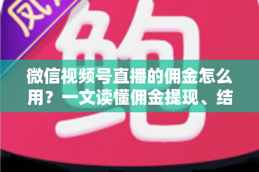 微信视频号直播的佣金怎么用？一文读懂佣金提现、结算与变现全流程
