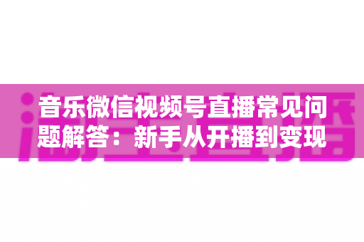 音乐微信视频号直播常见问题解答：新手从开播到变现的全方位实用指南