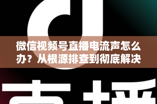 微信视频号直播电流声怎么办？从根源排查到彻底解决的完整指南