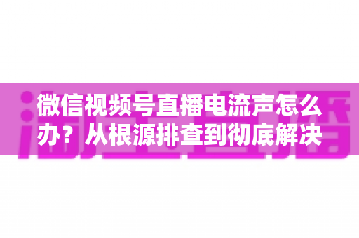微信视频号直播电流声怎么办？从根源排查到彻底解决的完整指南