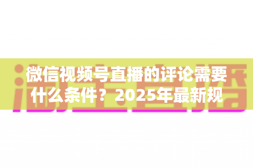 微信视频号直播的评论需要什么条件？2025年最新规则全解析与实操指南