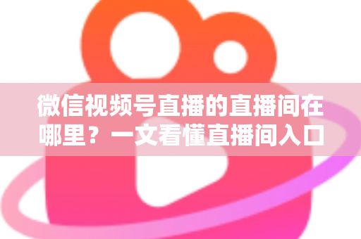 微信视频号直播的直播间在哪里？一文看懂直播间入口与查找方法的实用指南