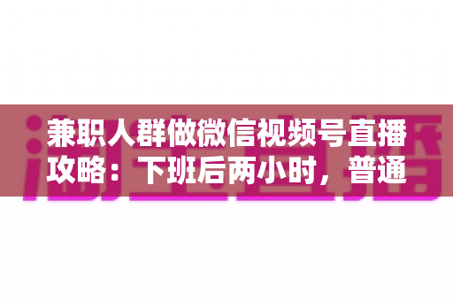 兼职人群做微信视频号直播攻略：下班后两小时，普通人也能开播变现的完整指南