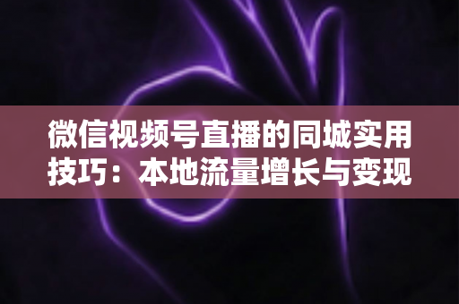 微信视频号直播的同城实用技巧：本地流量增长与变现的一站式实战指南