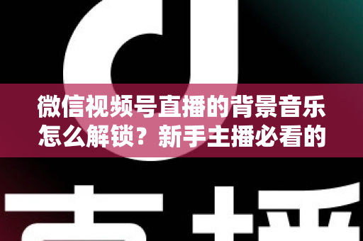 微信视频号直播的背景音乐怎么解锁？新手主播必看的背景音乐解锁与设置全攻略
