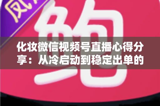 化妆微信视频号直播心得分享：从冷启动到稳定出单的实战经验全解析