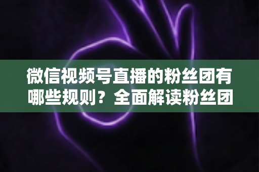 微信视频号直播的粉丝团有哪些规则？全面解读粉丝团规则与运营指南