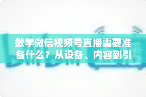 数学微信视频号直播需要准备什么？从设备、内容到引流的全方位开播指南