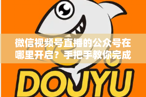 微信视频号直播的公众号在哪里开启？手把手教你完成绑定与直播设置全流程