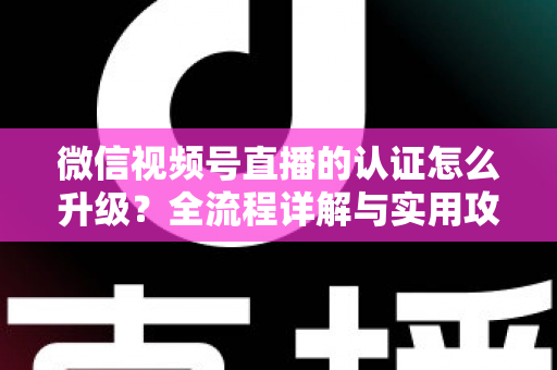 微信视频号直播的认证怎么升级？全流程详解与实用攻略，助你快速解锁更高直播权限