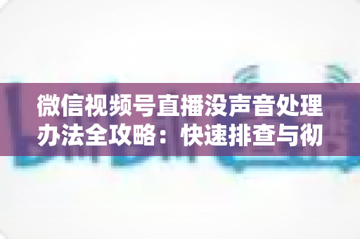 微信视频号直播没声音处理办法全攻略：快速排查与彻底解决方案