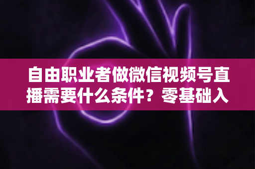自由职业者做微信视频号直播需要什么条件？零基础入门与变现全攻略