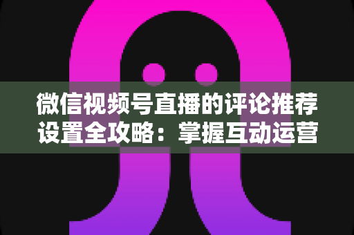 微信视频号直播的评论推荐设置全攻略：掌握互动运营核心技巧，让直播间人气与转化双提升