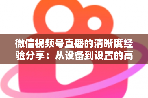 微信视频号直播的清晰度经验分享：从设备到设置的高清直播全流程实战指南
