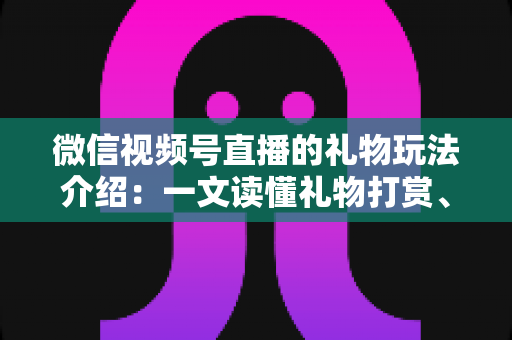 微信视频号直播的礼物玩法介绍：一文读懂礼物打赏、榜单与互动全攻略