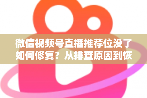 微信视频号直播推荐位没了如何修复？从排查原因到恢复流量的完整解决方案