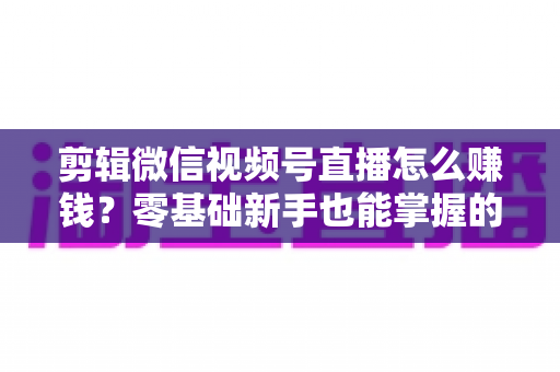 剪辑微信视频号直播怎么赚钱？零基础新手也能掌握的五大变现攻略与实操指南