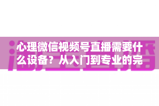 心理微信视频号直播需要什么设备？从入门到专业的完整清单与搭建指南