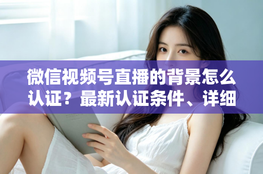 微信视频号直播的背景怎么认证？最新认证条件、详细流程与避坑指南全解析