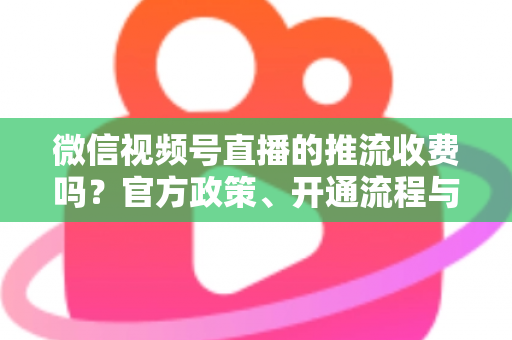 微信视频号直播的推流收费吗？官方政策、开通流程与成本全解析