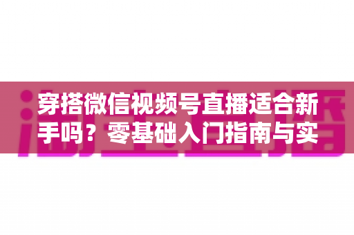 穿搭微信视频号直播适合新手吗？零基础入门指南与实战建议全解析