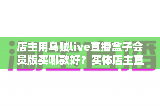 店主用乌贼live直播盒子会员版买哪款好?实体店主直播设备选购全指南 店主用乌贼live直播盒子会员版买哪款好?实体店主直播设备选购全指南