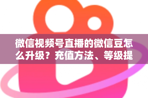 微信视频号直播的微信豆怎么升级？充值方法、等级提升与使用技巧全解析