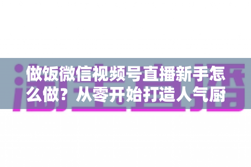 做饭微信视频号直播新手怎么做？从零开始打造人气厨房直播的完整指南