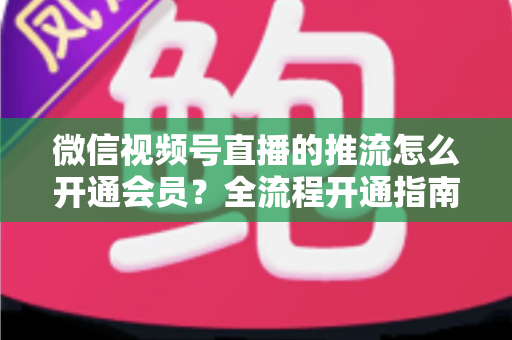 微信视频号直播的推流怎么开通会员？全流程开通指南与实操运营攻略