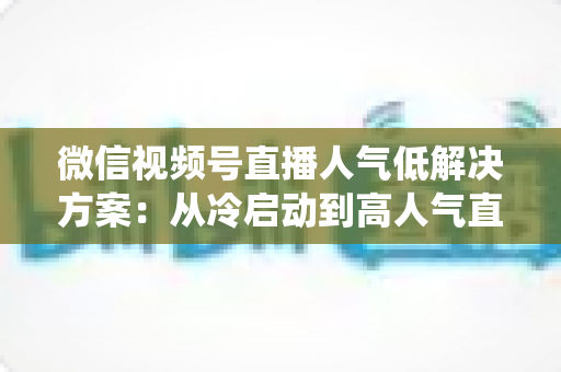 微信视频号直播人气低解决方案：从冷启动到高人气直播间的系统化实战指南