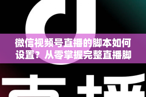 微信视频号直播的脚本如何设置？从零掌握完整直播脚本撰写指南，让每一场直播都有章可循