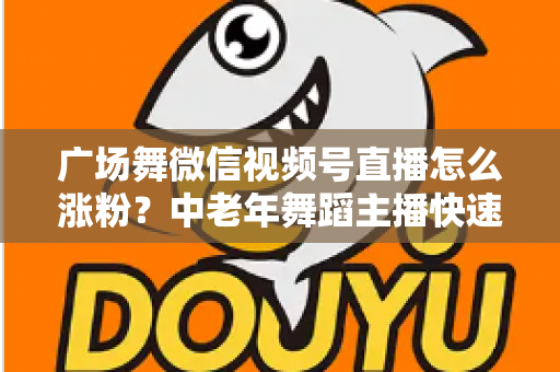 广场舞微信视频号直播怎么涨粉？中老年舞蹈主播快速吸粉实战指南