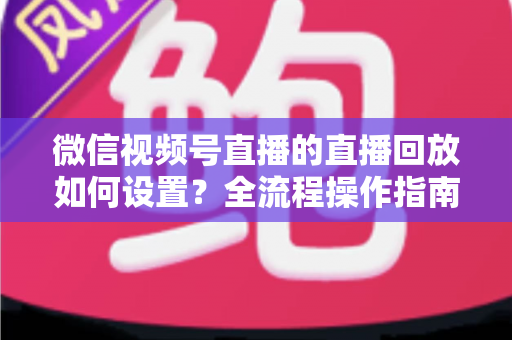微信视频号直播的直播回放如何设置？全流程操作指南与运营价值深度解析
