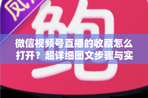 微信视频号直播的收藏怎么打开?超详细图文步骤与实用技巧全解析 微信视频号直播的收藏怎么打开?超详细图文步骤与实用技巧全解析