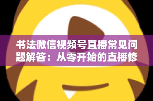 书法微信视频号直播常见问题解答：从零开始的直播修炼全攻略