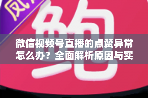 微信视频号直播的点赞异常怎么办？全面解析原因与实用解决方案指南