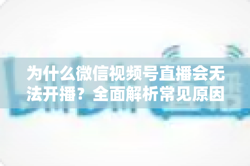 为什么微信视频号直播会无法开播？全面解析常见原因与实用解决方法