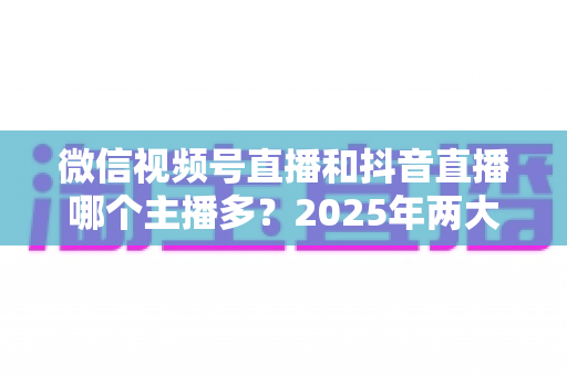 微信视频号直播和抖音直播哪个主播多？2025年两大直播平台主播数量与生态深度对比解析