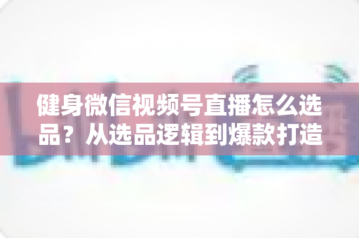 健身微信视频号直播怎么选品？从选品逻辑到爆款打造的全流程实战指南