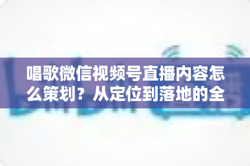 唱歌微信视频号直播内容怎么策划？从定位到落地的全流程实战指南
