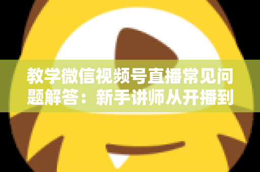 教学微信视频号直播常见问题解答:新手讲师从开播到变现的一站式实战指南 教学微信视频号直播常见问题解答:新手讲师从开播到变现的一站式实战指南