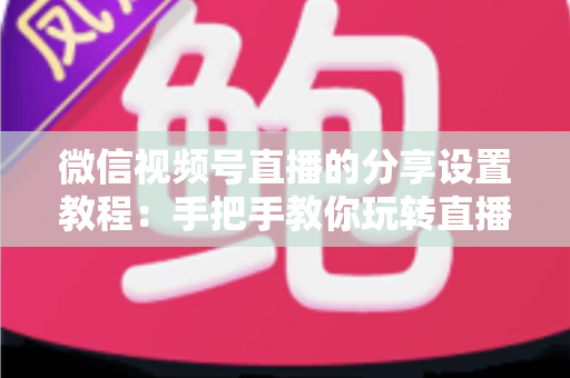 微信视频号直播的分享设置教程：手把手教你玩转直播分享，快速提升直播间人气与传播效果