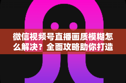 微信视频号直播画质模糊怎么解决?全面攻略助你打造高清直播间 微信视频号直播画质模糊怎么解决?全面攻略助你打造高清直播间