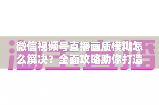 微信视频号直播画质模糊怎么解决？全面攻略助你打造高清直播间